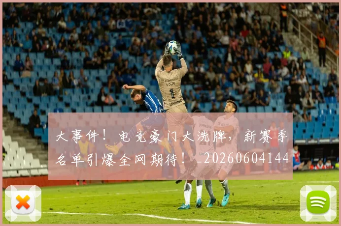 大事件！电竞豪门大洗牌，新赛季名单引爆全网期待！_20260604144432_20260707021150