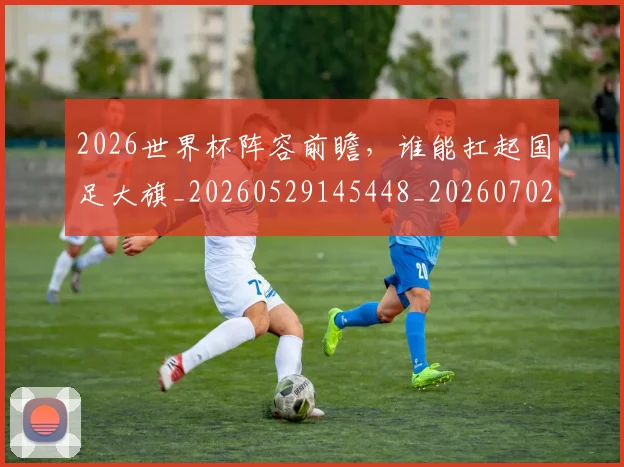 2026世界杯阵容前瞻,谁能扛起国足大旗_20260529145448_20260702033847