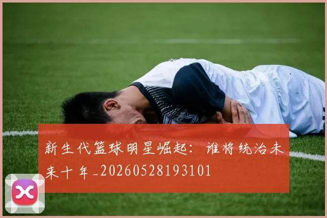 新生代篮球明星崛起:谁将统治未来十年_20260528193101