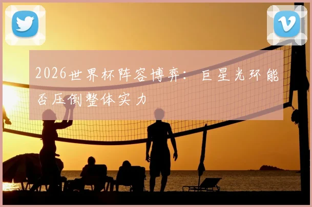 2026世界杯阵容博弈:巨星光环能否压倒整体实力