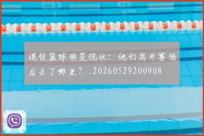 退役篮球明星现状：他们离开赛场后去了哪里？_20260529200908