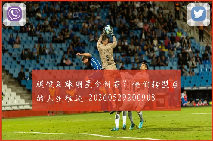 退役足球明星今何在?他们转型后的人生轨迹_20260529200908