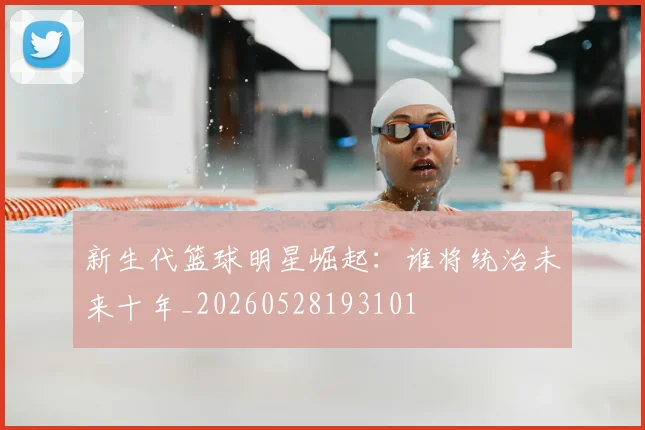 新生代篮球明星崛起：谁将统治未来十年_20260528193101