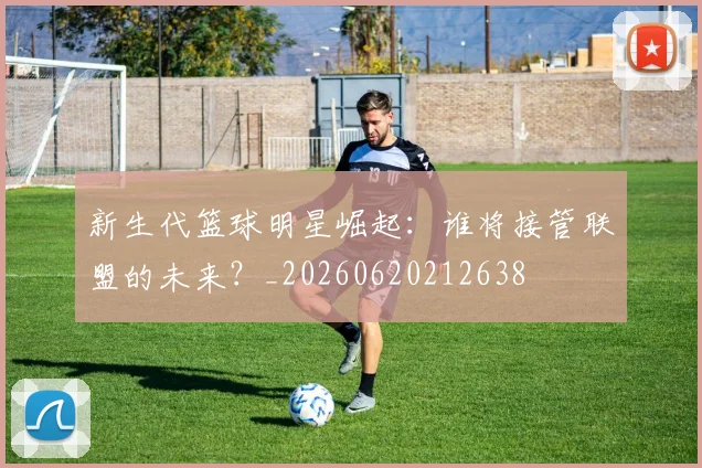 新生代篮球明星崛起:谁将接管联盟的未来?_20260620212638