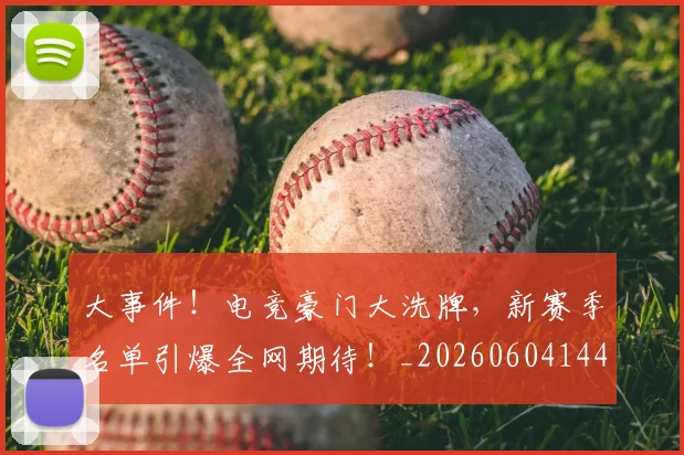 大事件！电竞豪门大洗牌，新赛季名单引爆全网期待！_20260604144432_20260707021150