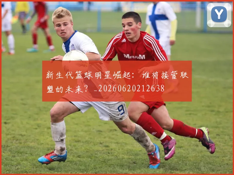 新生代篮球明星崛起：谁将接管联盟的未来？_20260620212638