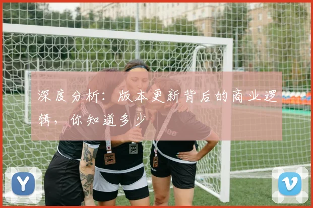 深度分析:版本更新背后的商业逻辑,你知道多少