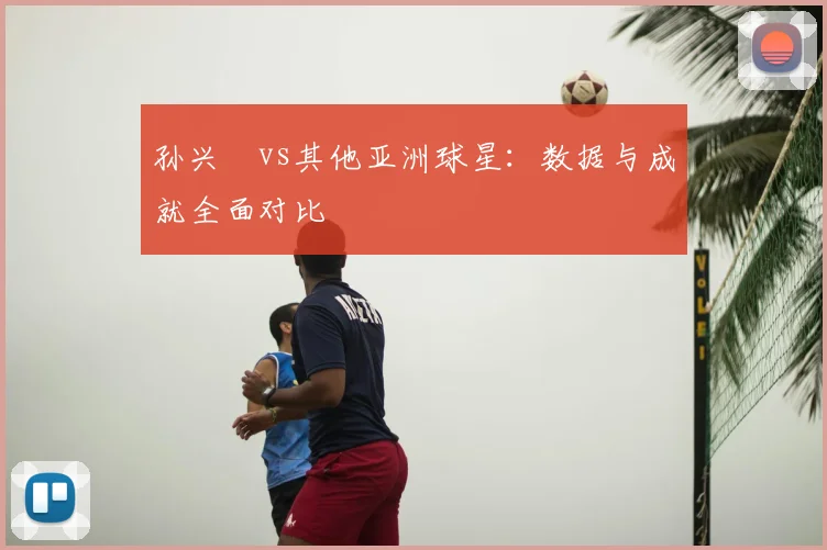 孙兴慜vs其他亚洲球星：数据与成就全面对比