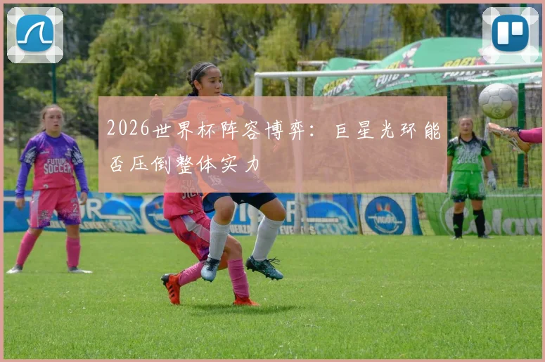 2026世界杯阵容博弈：巨星光环能否压倒整体实力