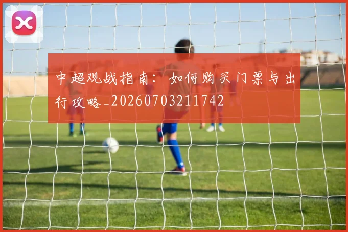 中超观战指南：如何购买门票与出行攻略_20260703211742