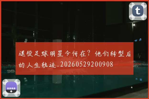 退役足球明星今何在？他们转型后的人生轨迹_20260529200908